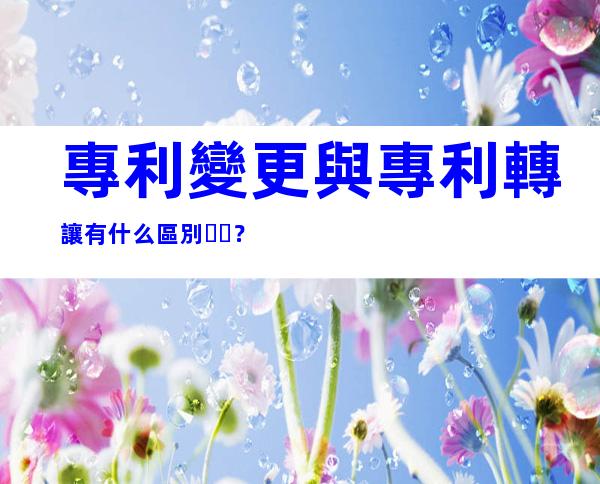 專利變更與專利轉讓有什么區別？